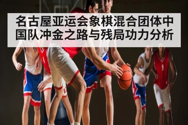 名古屋亚运会象棋混合团体中国队冲金之路与残局功力分析 - kaiyun