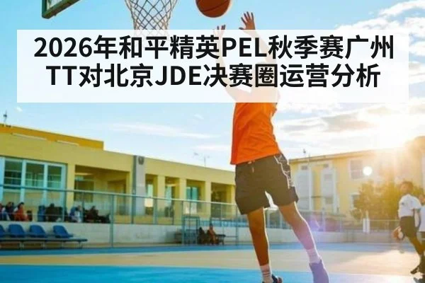 2026年和平精英PEL秋季赛广州TT对北京JDE决赛圈运营分析 - kaiyun