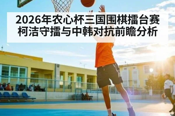 2026年农心杯三国围棋擂台赛柯洁守擂与中韩对抗前瞻分析 - kaiyun